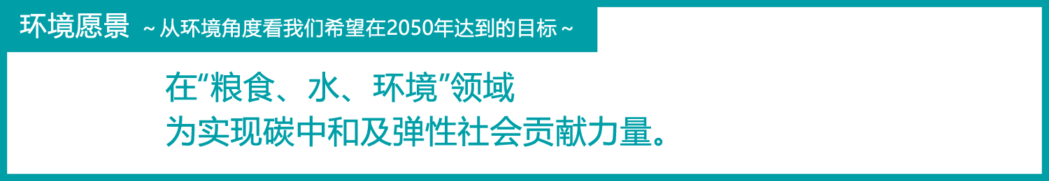 环境愿景～从环境角度看我们希望在2050年达到的目标～
在“粮食、水、环境”领域为实现碳中和及弹性社会贡献力量。
